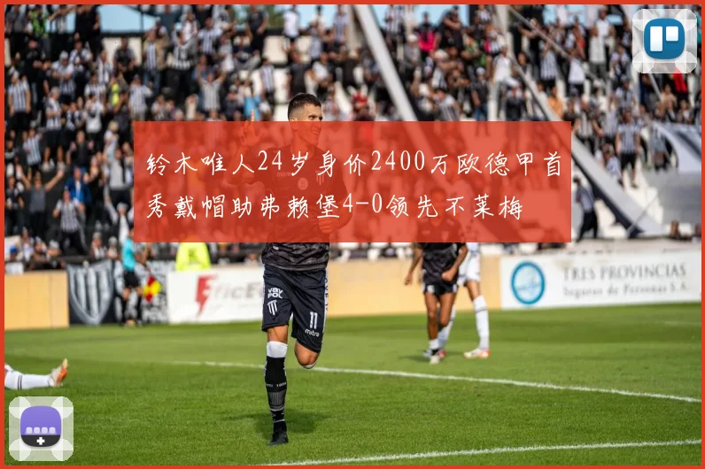 铃木唯人24岁身价2400万欧德甲首秀戴帽助弗赖堡4-0领先不莱梅