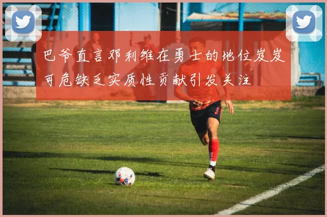 巴爷直言邓利维在勇士的地位岌岌可危缺乏实质性贡献引发关注